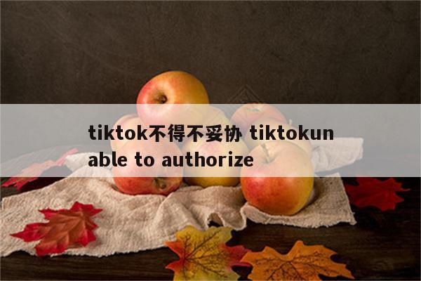 tiktok不得不妥协 tiktokunable to authorize