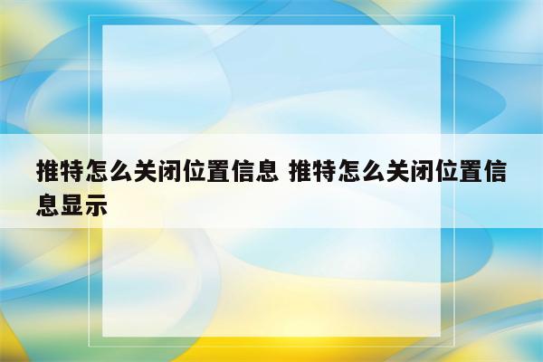 推特怎么关闭位置信息 推特怎么关闭位置信息显示