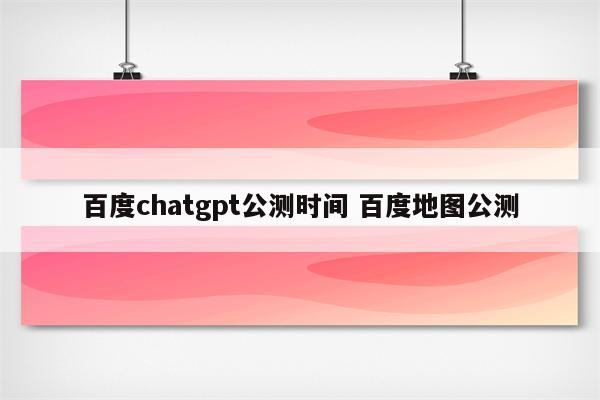 百度chatgpt公测时间 百度地图公测