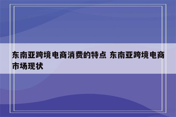 东南亚跨境电商消费的特点 东南亚跨境电商市场现状