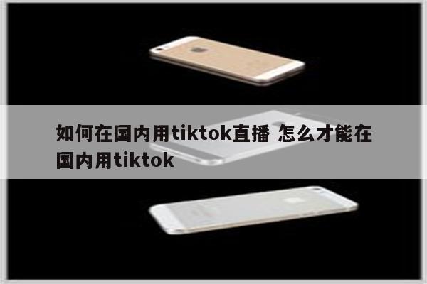 如何在国内用tiktok直播 怎么才能在国内用tiktok