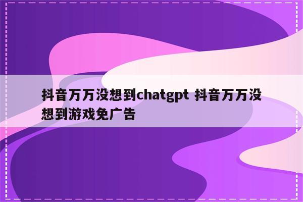 抖音万万没想到chatgpt 抖音万万没想到游戏免广告