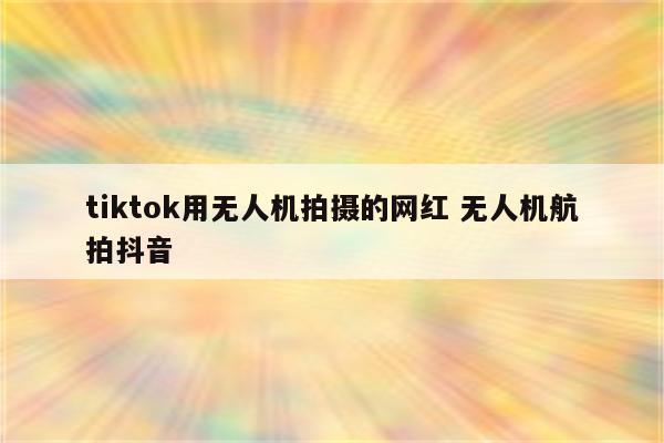 tiktok用无人机拍摄的网红 无人机航拍抖音