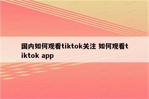 国内如何观看tiktok关注 如何观看tiktok app