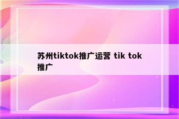 苏州tiktok推广运营 tik tok推广