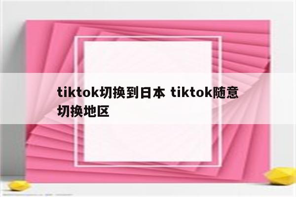 tiktok切换到日本 tiktok随意切换地区