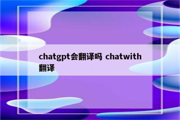 chatgpt会翻译吗 chatwith翻译