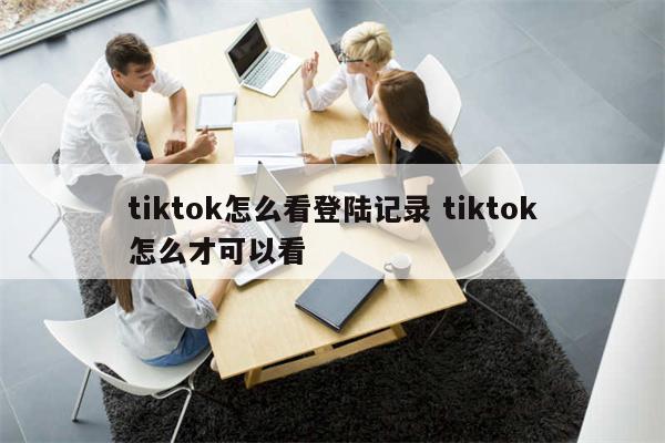 tiktok怎么看登陆记录 tiktok怎么才可以看