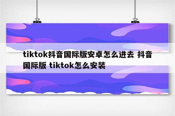 tiktok抖音国际版安卓怎么进去 抖音国际版 tiktok怎么安装