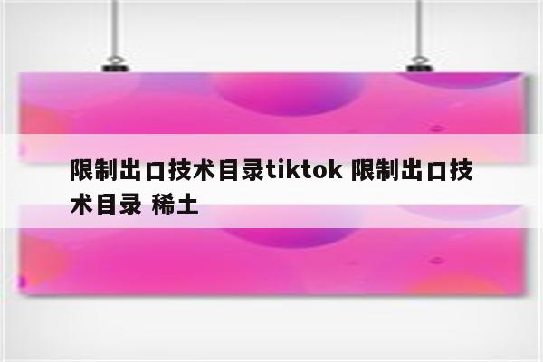 限制出口技术目录tiktok 限制出口技术目录 稀土