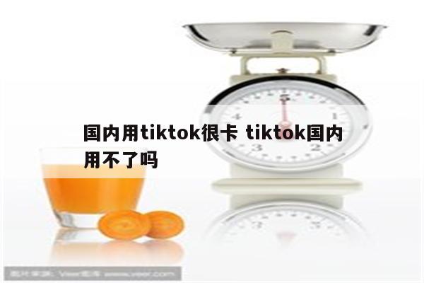 国内用tiktok很卡 tiktok国内用不了吗