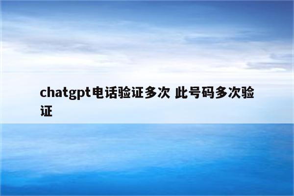 chatgpt电话验证多次 此号码多次验证