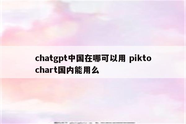 chatgpt中国在哪可以用 piktochart国内能用么