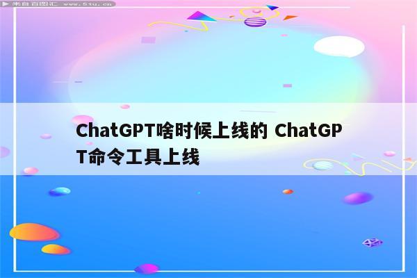 ChatGPT啥时候上线的 ChatGPT命令工具上线