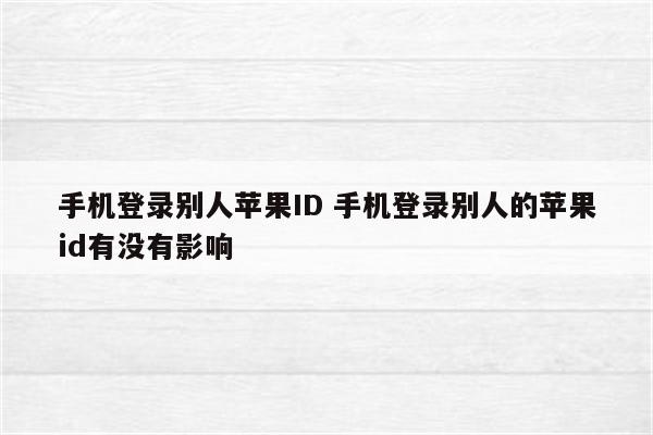 手机登录别人苹果ID 手机登录别人的苹果id有没有影响