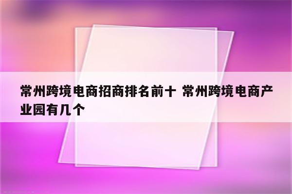 常州跨境电商招商排名前十 常州跨境电商产业园有几个