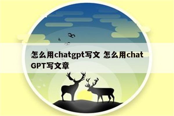 怎么用chatgpt写文 怎么用chatGPT写文章