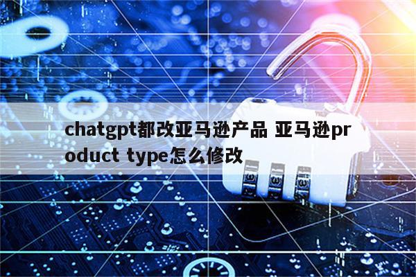 chatgpt都改亚马逊产品 亚马逊product type怎么修改