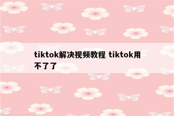 tiktok解决视频教程 tiktok用不了了