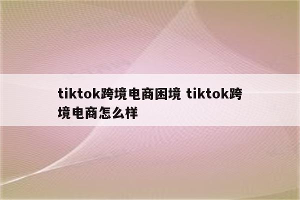 tiktok跨境电商困境 tiktok跨境电商怎么样