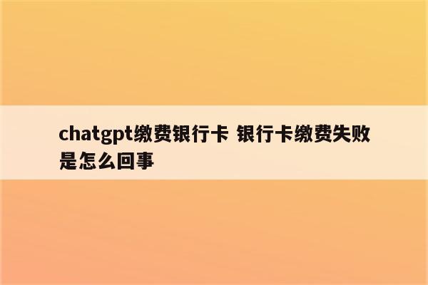 chatgpt缴费银行卡 银行卡缴费失败是怎么回事