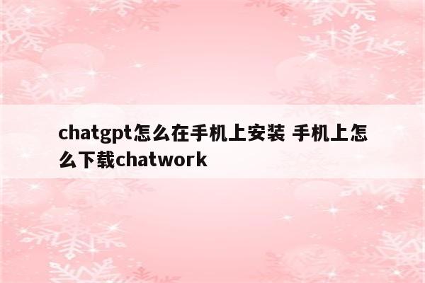 chatgpt怎么在手机上安装 手机上怎么下载chatwork