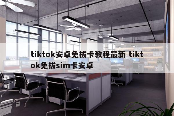 tiktok安卓免拔卡教程最新 tiktok免拔sim卡安卓