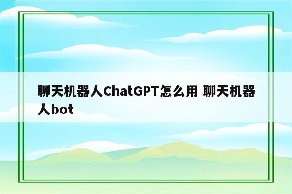 聊天机器人ChatGPT怎么用 聊天机器人bot