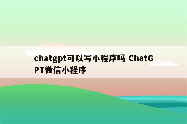 chatgpt可以写小程序吗 ChatGPT微信小程序