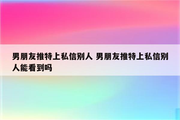 男朋友推特上私信别人 男朋友推特上私信别人能看到吗