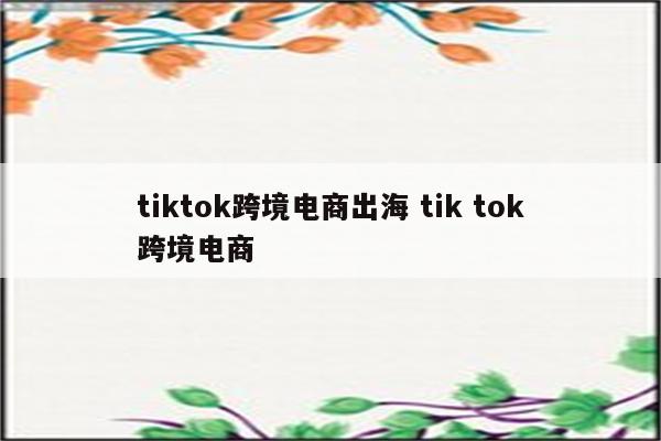 tiktok跨境电商出海 tik tok跨境电商