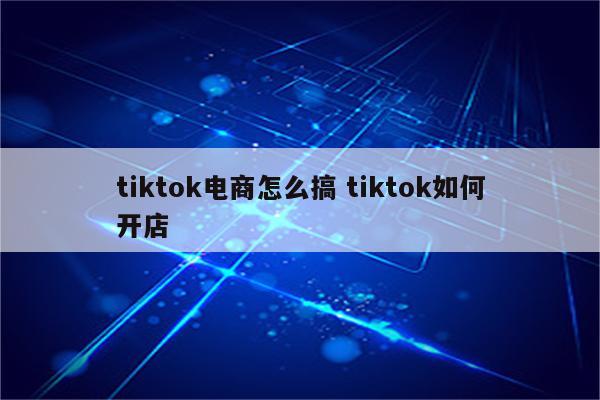 tiktok电商怎么搞 tiktok如何开店