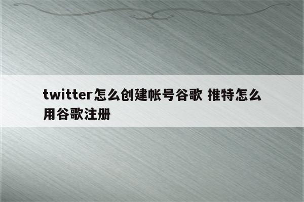 twitter怎么创建帐号谷歌 推特怎么用谷歌注册