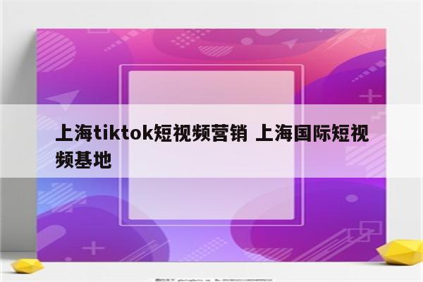 上海tiktok短视频营销 上海国际短视频基地