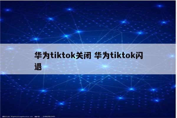 华为tiktok关闭 华为tiktok闪退