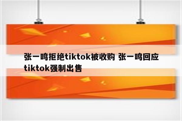 张一鸣拒绝tiktok被收购 张一鸣回应tiktok强制出售