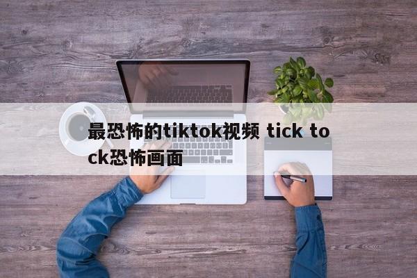 最恐怖的tiktok视频 tick tock恐怖画面