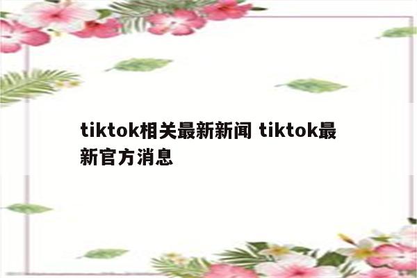 tiktok相关最新新闻 tiktok最新官方消息
