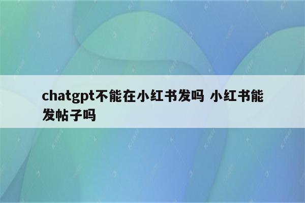 chatgpt不能在小红书发吗 小红书能发帖子吗