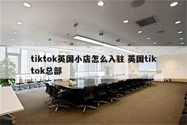 tiktok英国小店怎么入驻 英国tiktok总部