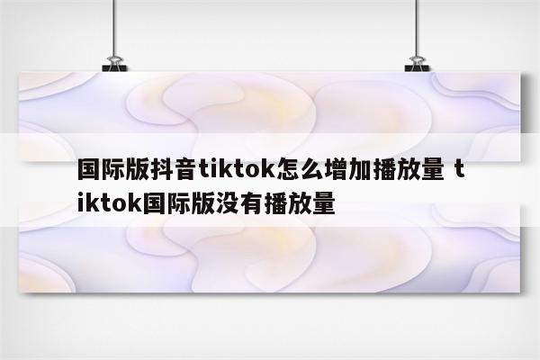 国际版抖音tiktok怎么增加播放量 tiktok国际版没有播放量