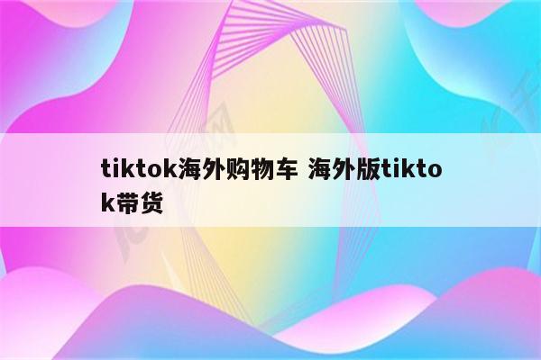 tiktok海外购物车 海外版tiktok带货