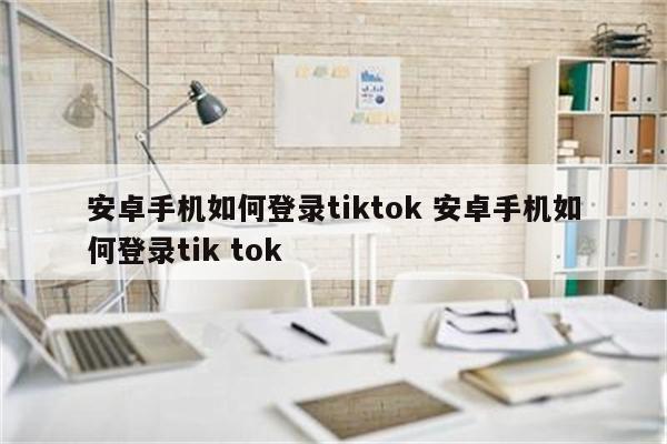 安卓手机如何登录tiktok 安卓手机如何登录tik tok