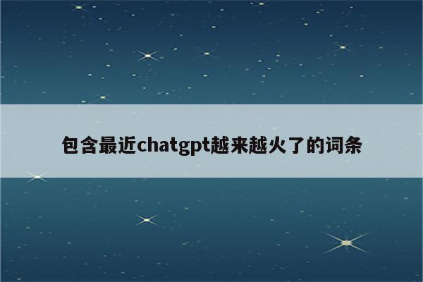 包含最近chatgpt越来越火了的词条
