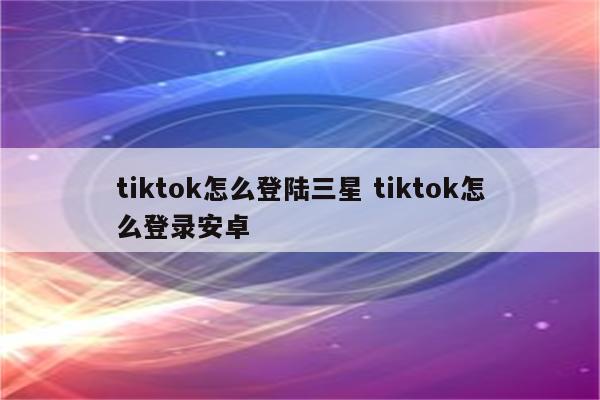 tiktok怎么登陆三星 tiktok怎么登录安卓