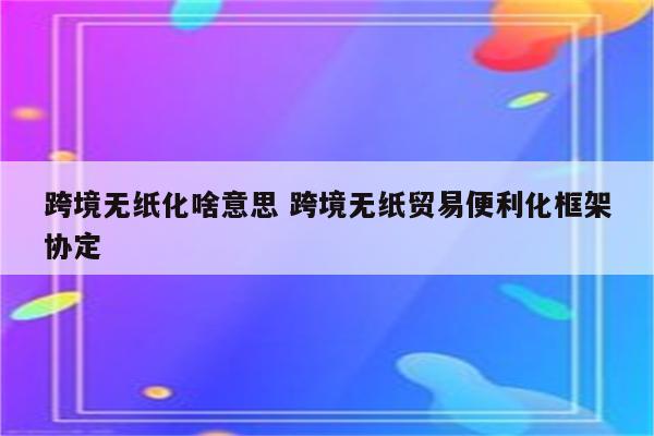 跨境无纸化啥意思 跨境无纸贸易便利化框架协定