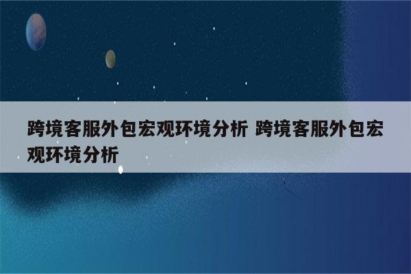 跨境客服外包宏观环境分析 跨境客服外包宏观环境分析