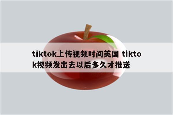 tiktok上传视频时间英国 tiktok视频发出去以后多久才推送