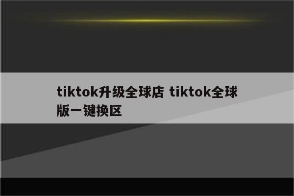 tiktok升级全球店 tiktok全球版一键换区