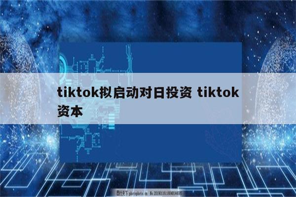 tiktok拟启动对日投资 tiktok资本